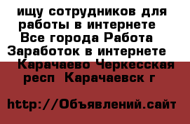 ищу сотрудников для работы в интернете - Все города Работа » Заработок в интернете   . Карачаево-Черкесская респ.,Карачаевск г.